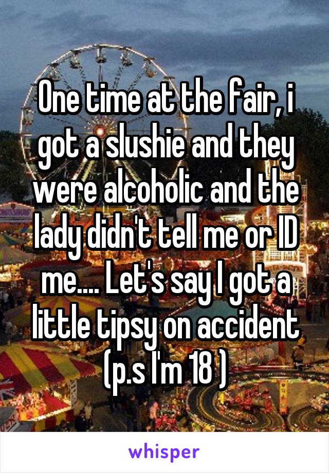 One time at the fair, i got a slushie and they were alcoholic and the lady didn't tell me or ID me.... Let's say I got a little tipsy on accident (p.s I'm 18 )