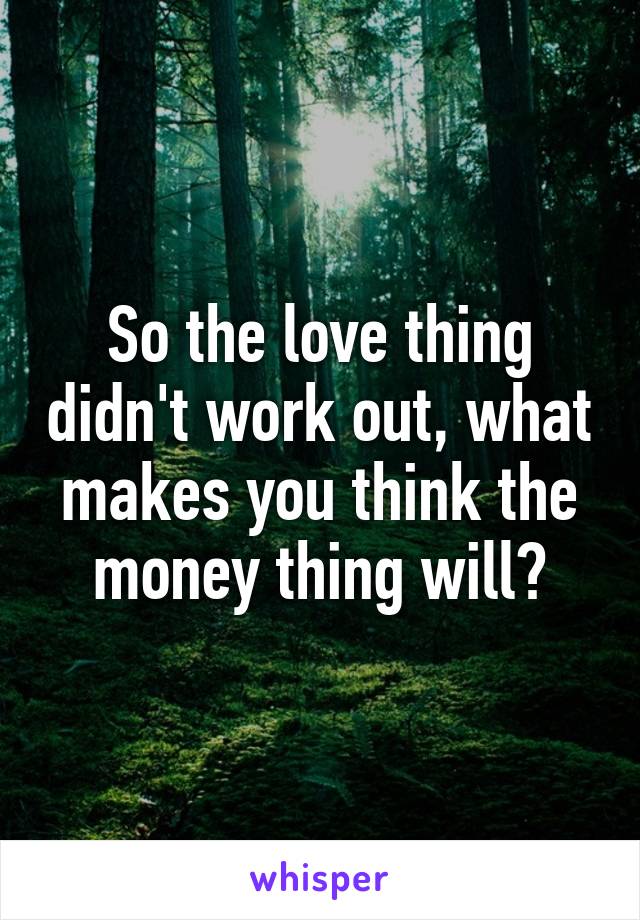 So the love thing didn't work out, what makes you think the money thing will?
