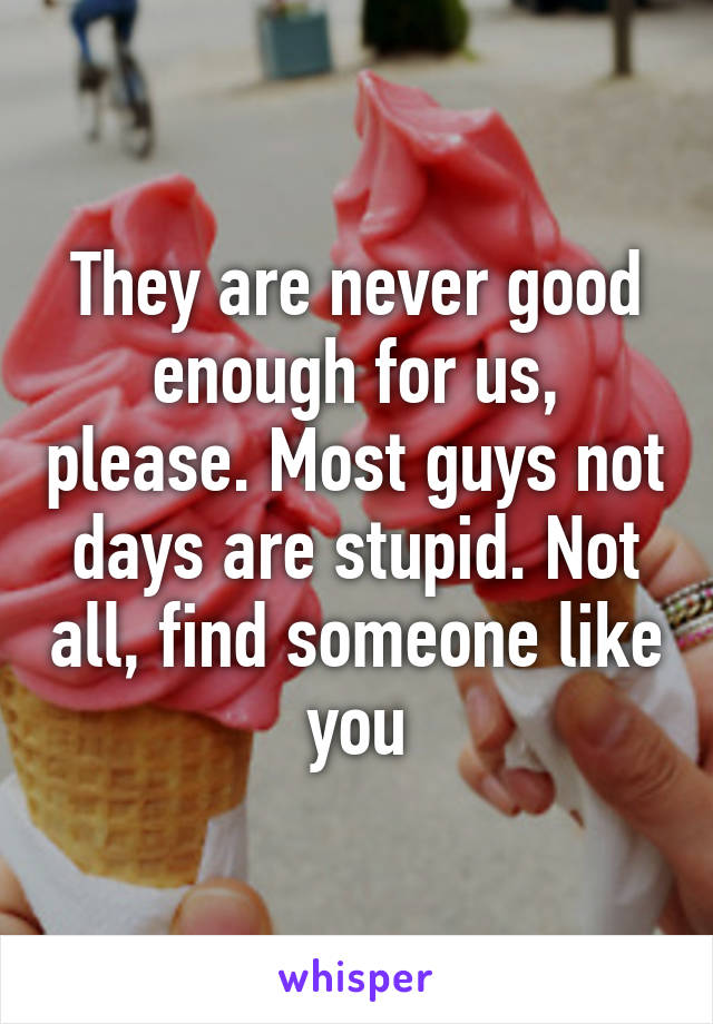 They are never good enough for us, please. Most guys not days are stupid. Not all, find someone like you