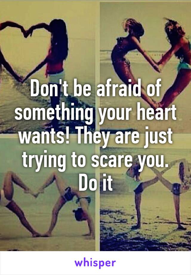 Don't be afraid of something your heart wants! They are just trying to scare you. Do it