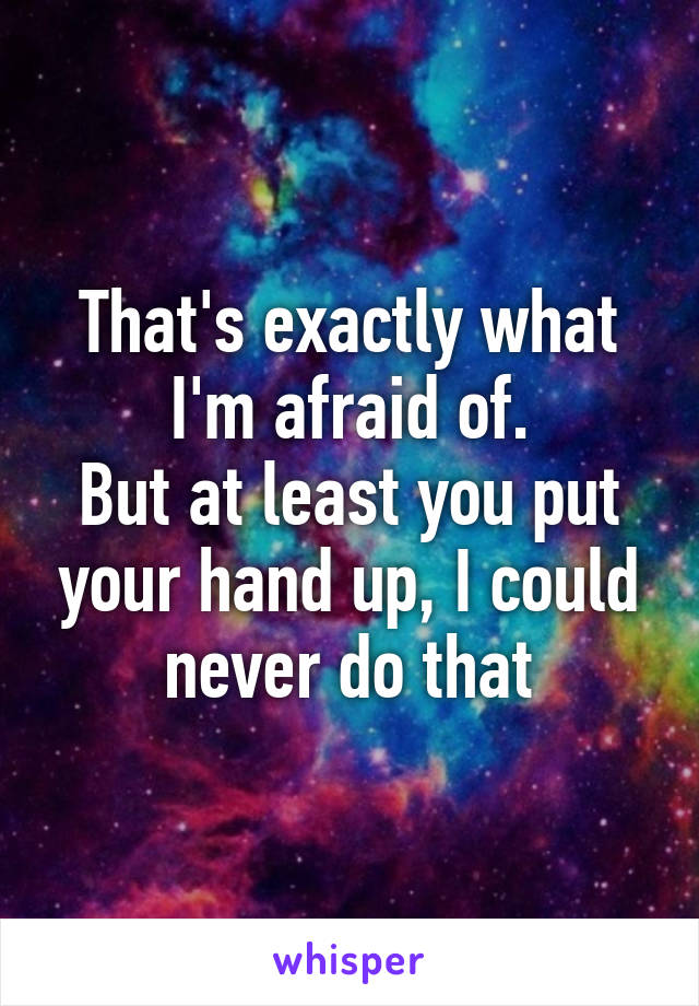 That's exactly what I'm afraid of.
But at least you put your hand up, I could never do that