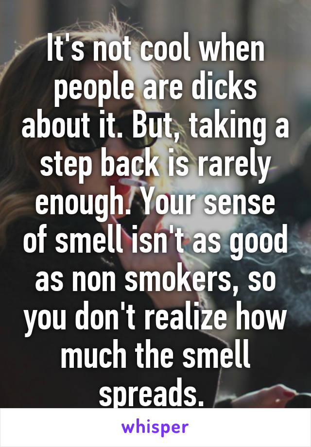 It's not cool when people are dicks about it. But, taking a step back is rarely enough. Your sense of smell isn't as good as non smokers, so you don't realize how much the smell spreads. 