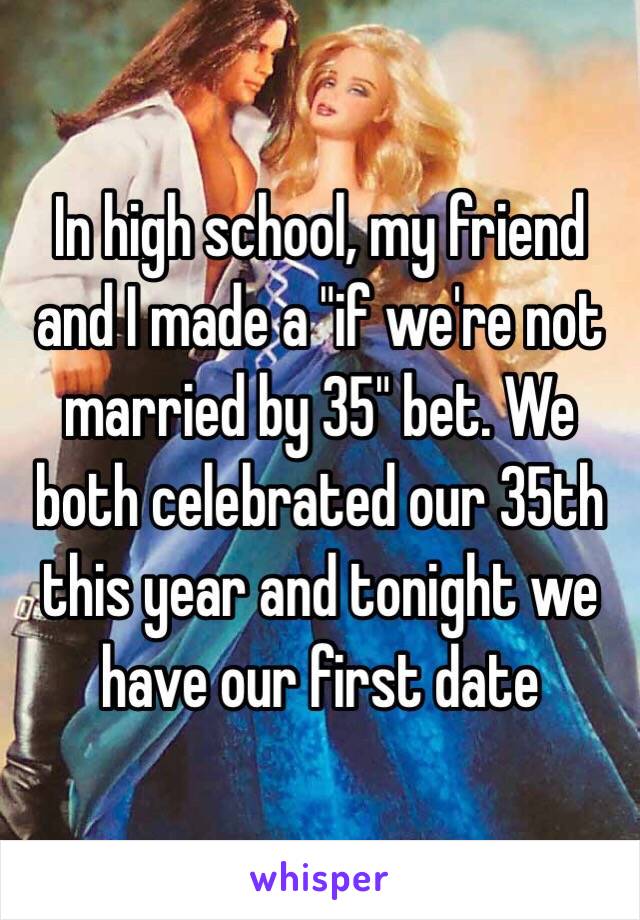 In high school, my friend and I made a "if we're not married by 35" bet. We both celebrated our 35th this year and tonight we have our first date 