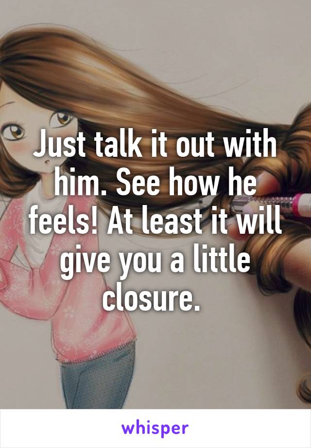 Just talk it out with him. See how he feels! At least it will give you a little closure. 