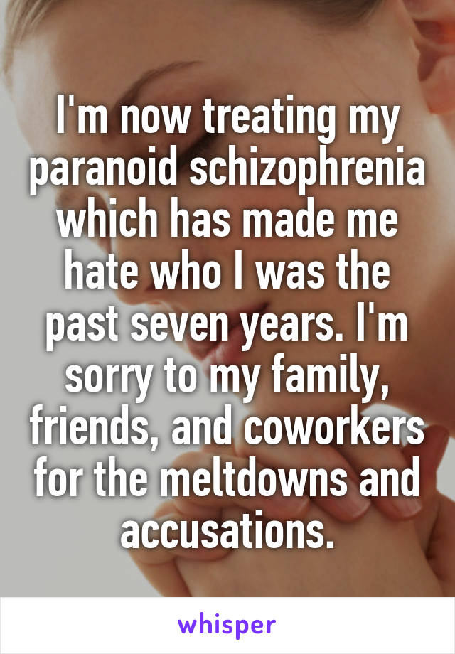 I'm now treating my paranoid schizophrenia which has made me hate who I was the past seven years. I'm sorry to my family, friends, and coworkers for the meltdowns and accusations.