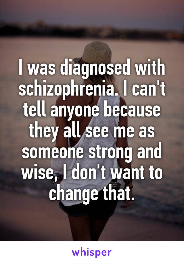 I was diagnosed with schizophrenia. I can't tell anyone because they all see me as someone strong and wise, I don't want to change that.