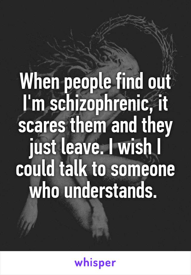 When people find out I'm schizophrenic, it scares them and they just leave. I wish I could talk to someone who understands. 