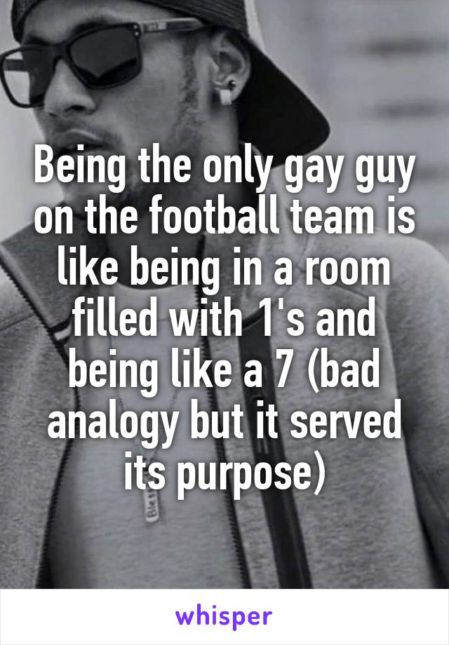 Being the only gay guy on the football team is like being in a room filled with 1's and being like a 7 (bad analogy but it served its purpose)