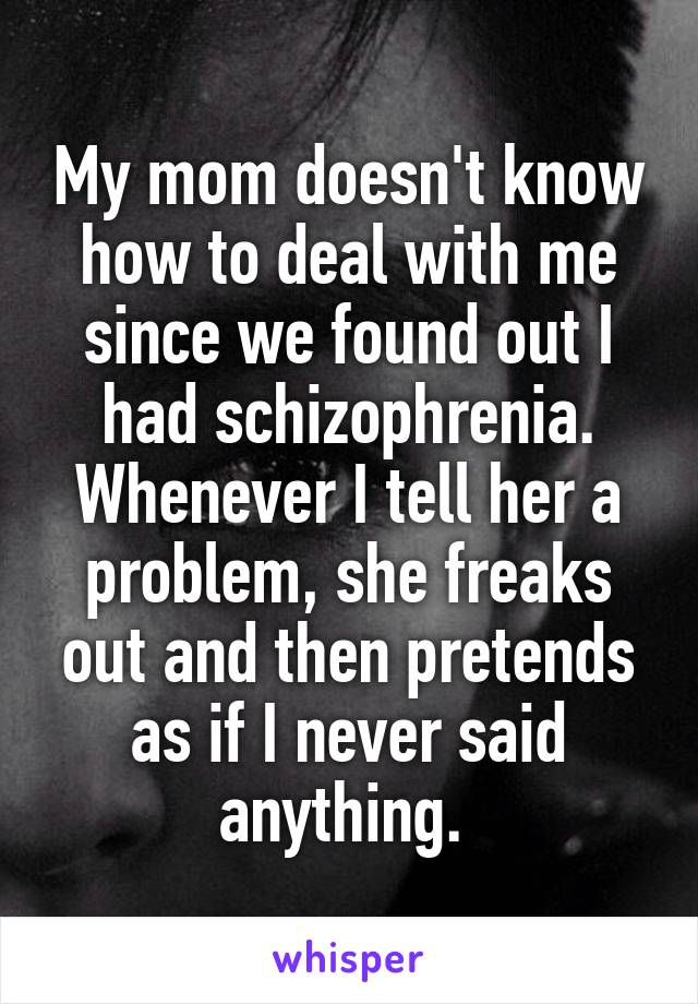 My mom doesn't know how to deal with me since we found out I had schizophrenia. Whenever I tell her a problem, she freaks out and then pretends as if I never said anything. 