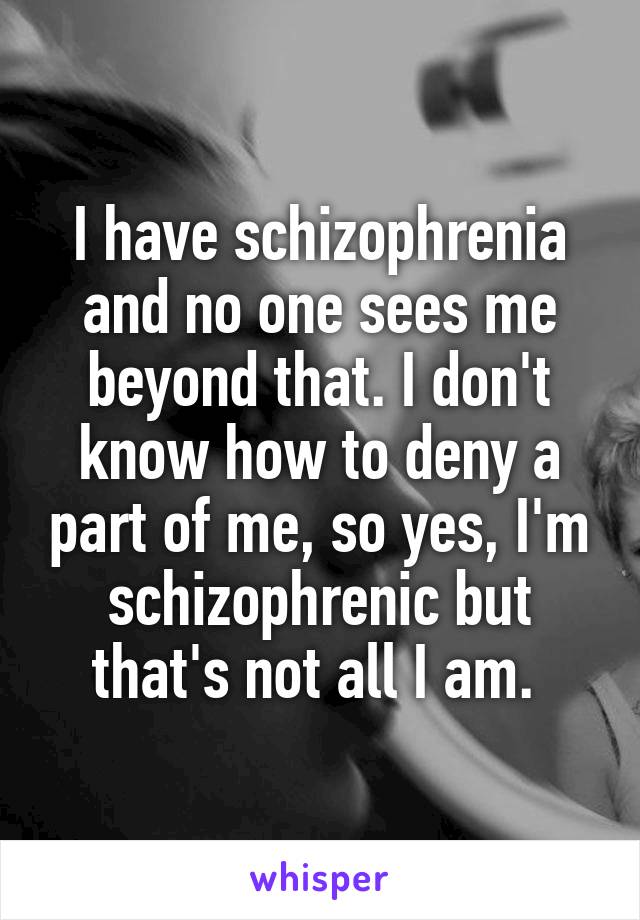 I have schizophrenia and no one sees me beyond that. I don't know how to deny a part of me, so yes, I'm schizophrenic but that's not all I am. 