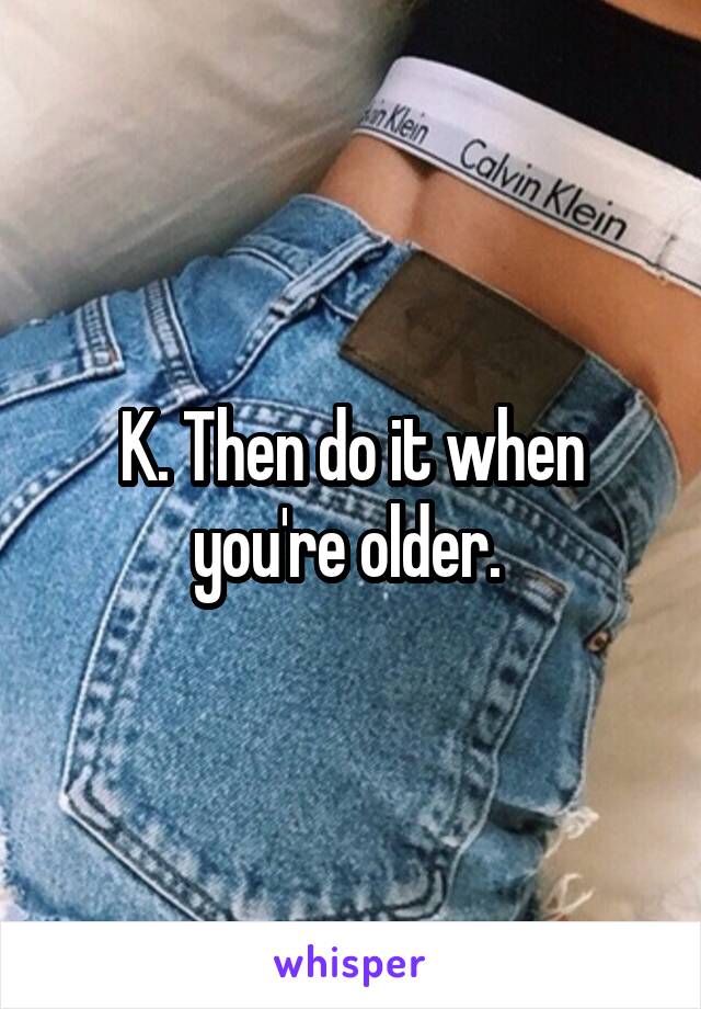 K. Then do it when you're older. 