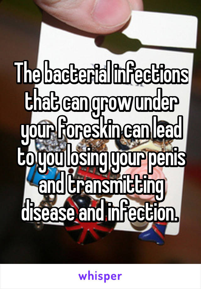 The bacterial infections that can grow under your foreskin can lead to you losing your penis and transmitting disease and infection. 