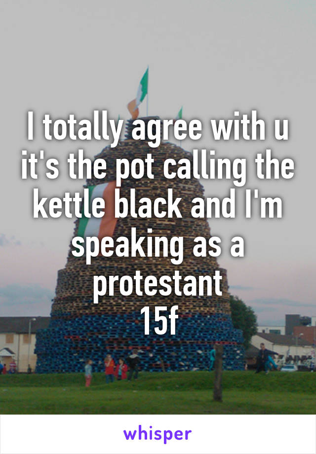 I totally agree with u it's the pot calling the kettle black and I'm speaking as a protestant
15f