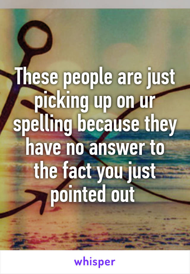 These people are just picking up on ur spelling because they have no answer to the fact you just pointed out 