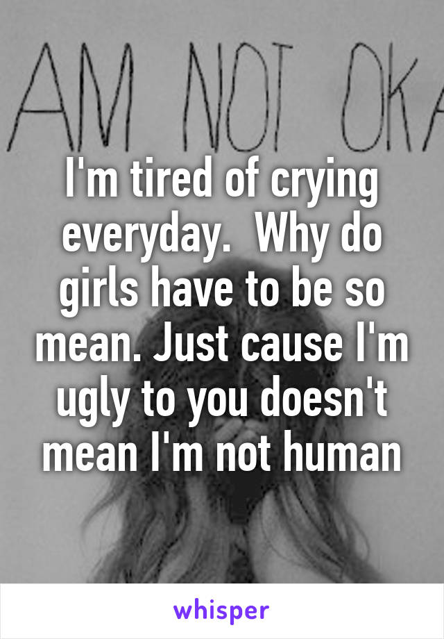 I'm tired of crying everyday.  Why do girls have to be so mean. Just cause I'm ugly to you doesn't mean I'm not human