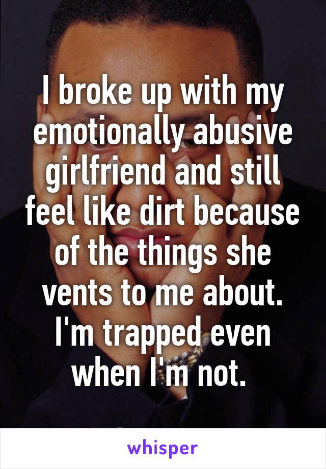 I broke up with my emotionally abusive girlfriend and still feel like dirt because of the things she vents to me about. I'm trapped even when I'm not. 