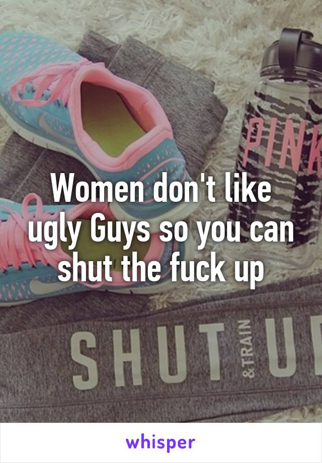 Women don't like ugly Guys so you can shut the fuck up