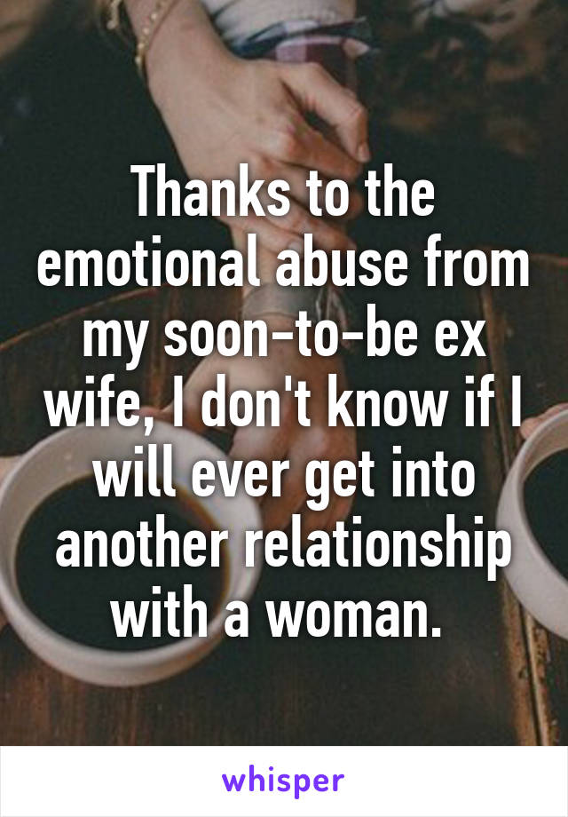 Thanks to the emotional abuse from my soon-to-be ex wife, I don't know if I will ever get into another relationship with a woman. 