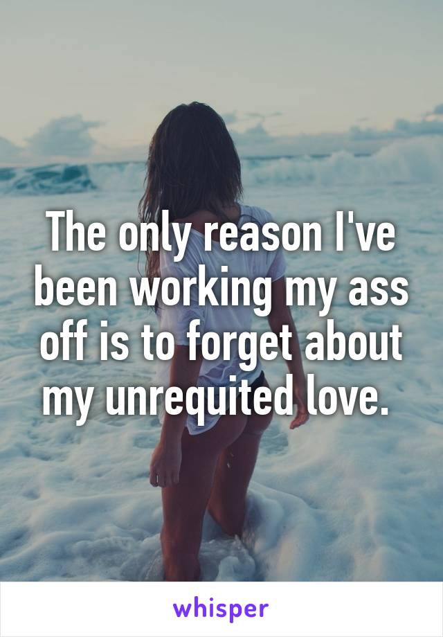 The only reason I've been working my ass off is to forget about my unrequited love. 