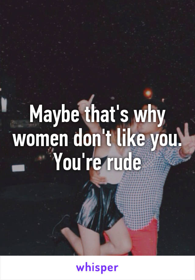 Maybe that's why women don't like you. You're rude