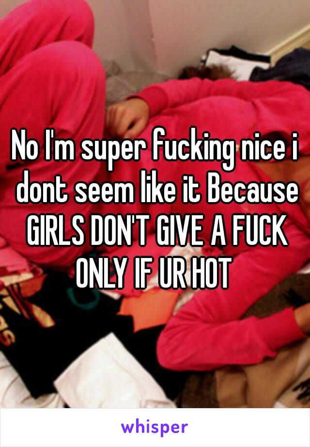No I'm super fucking nice i dont seem like it Because GIRLS DON'T GIVE A FUCK ONLY IF UR HOT 