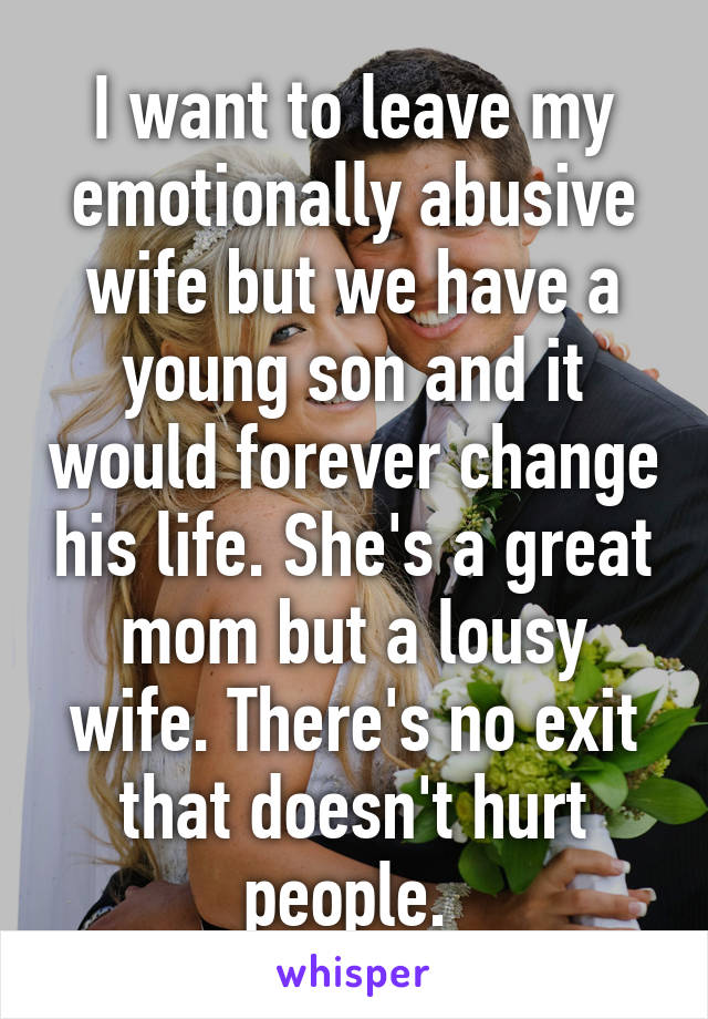 I want to leave my emotionally abusive wife but we have a young son and it would forever change his life. She's a great mom but a lousy wife. There's no exit that doesn't hurt people. 