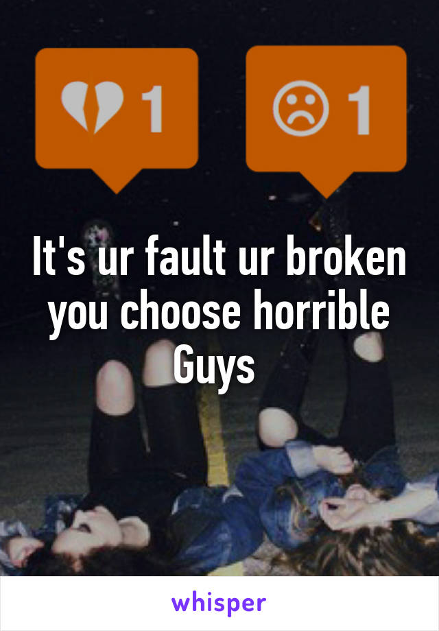 It's ur fault ur broken you choose horrible Guys 
