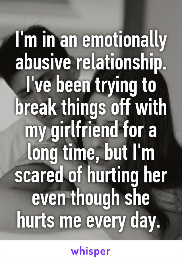 I'm in an emotionally abusive relationship. I've been trying to break things off with my girlfriend for a long time, but I'm scared of hurting her even though she hurts me every day. 