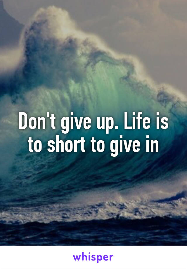 Don't give up. Life is to short to give in