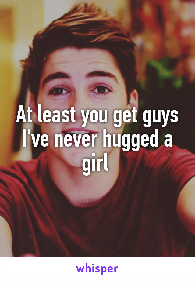 At least you get guys I've never hugged a girl 
