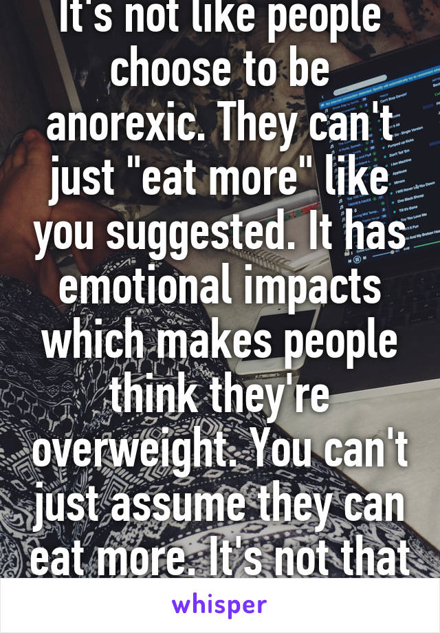 It's not like people choose to be anorexic. They can't just "eat more" like you suggested. It has emotional impacts which makes people think they're overweight. You can't just assume they can eat more. It's not that easy. 