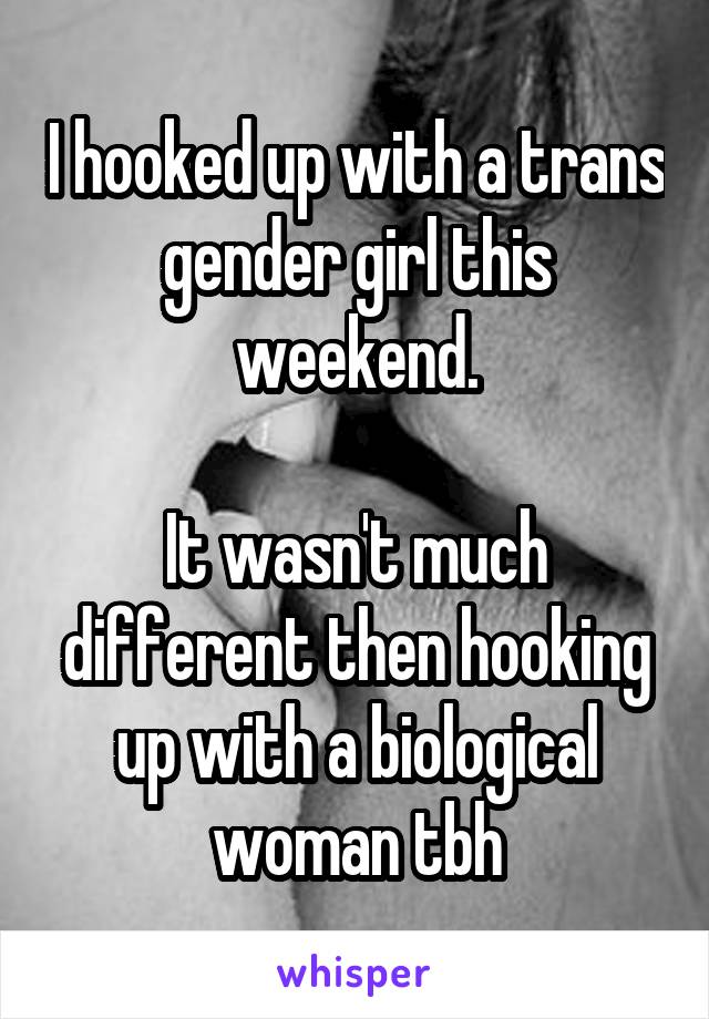 I hooked up with a trans gender girl this weekend.

It wasn't much different then hooking up with a biological woman tbh