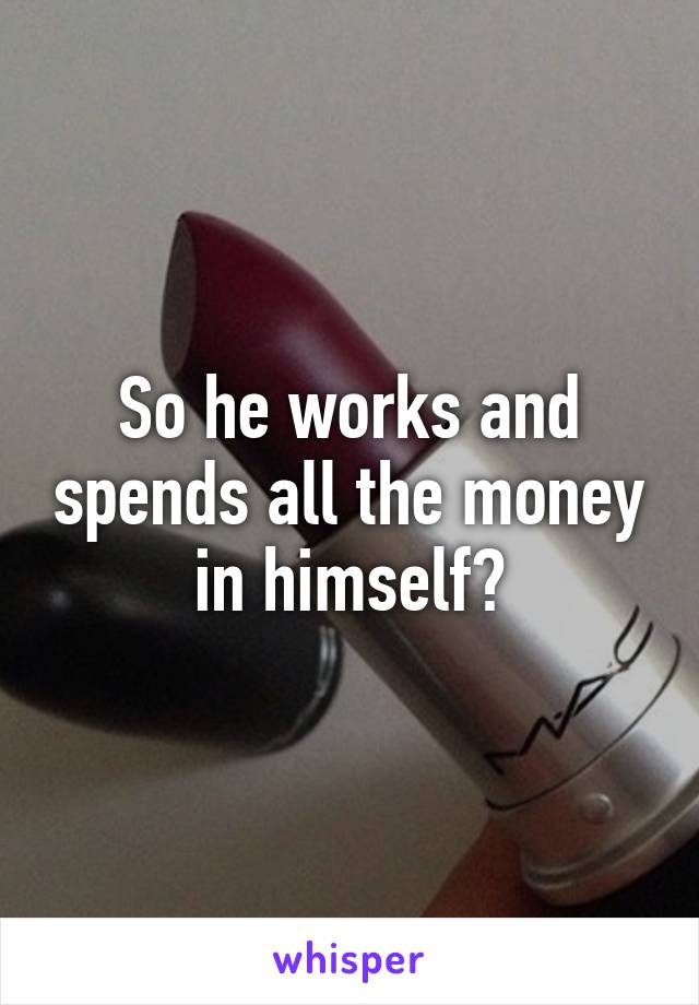 So he works and spends all the money in himself?