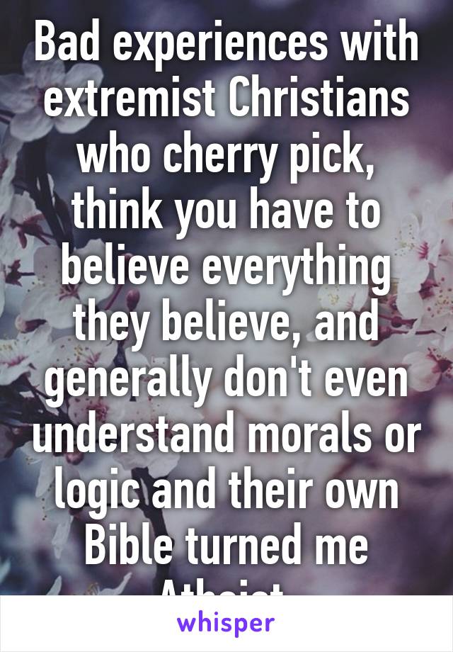 Bad experiences with extremist Christians who cherry pick, think you have to believe everything they believe, and generally don't even understand morals or logic and their own Bible turned me Atheist.