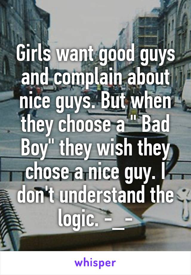 Girls want good guys and complain about nice guys. But when they choose a " Bad Boy" they wish they chose a nice guy. I don't understand the logic. -_-
