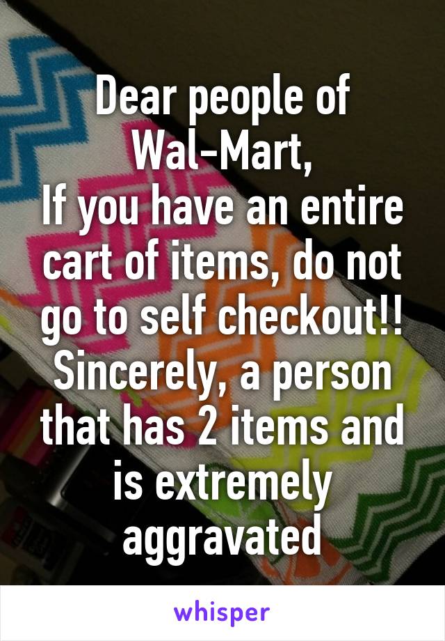 Dear people of Wal-Mart,
If you have an entire cart of items, do not go to self checkout!!
Sincerely, a person that has 2 items and is extremely aggravated