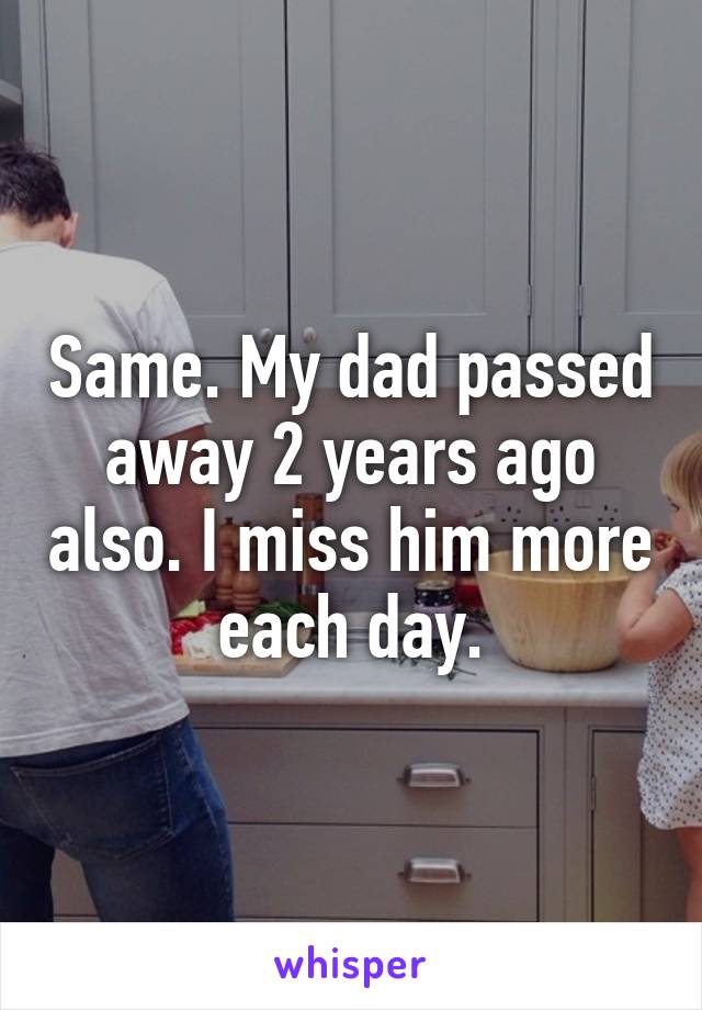 Same. My dad passed away 2 years ago also. I miss him more each day.