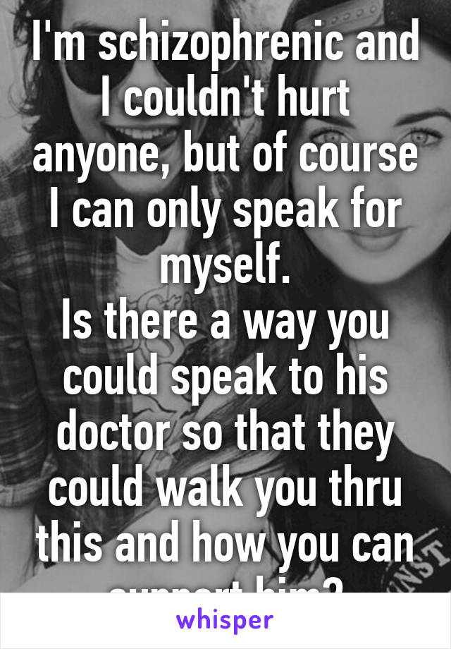 I'm schizophrenic and I couldn't hurt anyone, but of course I can only speak for myself.
Is there a way you could speak to his doctor so that they could walk you thru this and how you can support him?