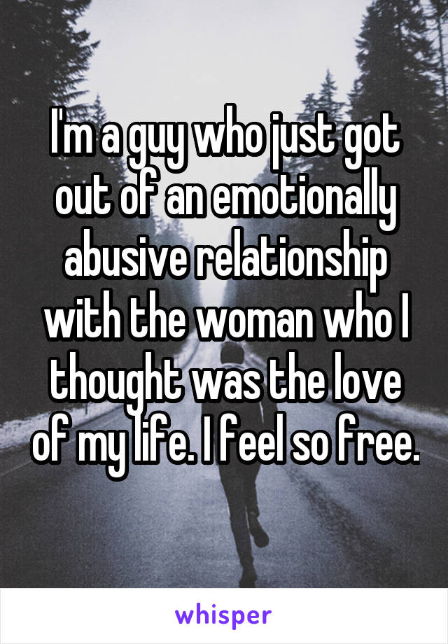 I'm a guy who just got out of an emotionally abusive relationship with the woman who I thought was the love of my life. I feel so free. 