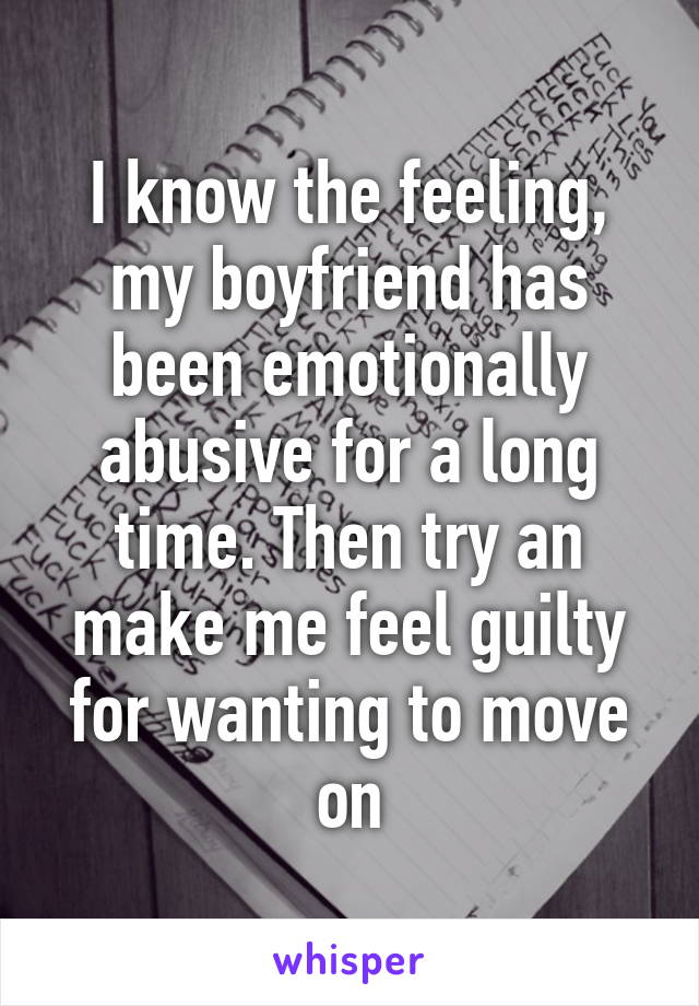 I know the feeling, my boyfriend has been emotionally abusive for a long time. Then try an make me feel guilty for wanting to move on
