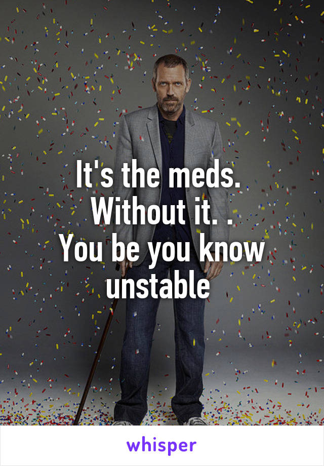 It's the meds. 
Without it. .
You be you know unstable 