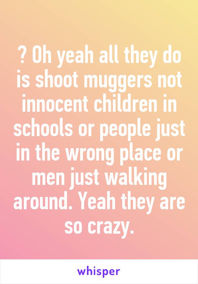 🔝 Oh yeah all they do is shoot muggers not innocent children in schools or people just in the wrong place or men just walking around. Yeah they are so crazy.