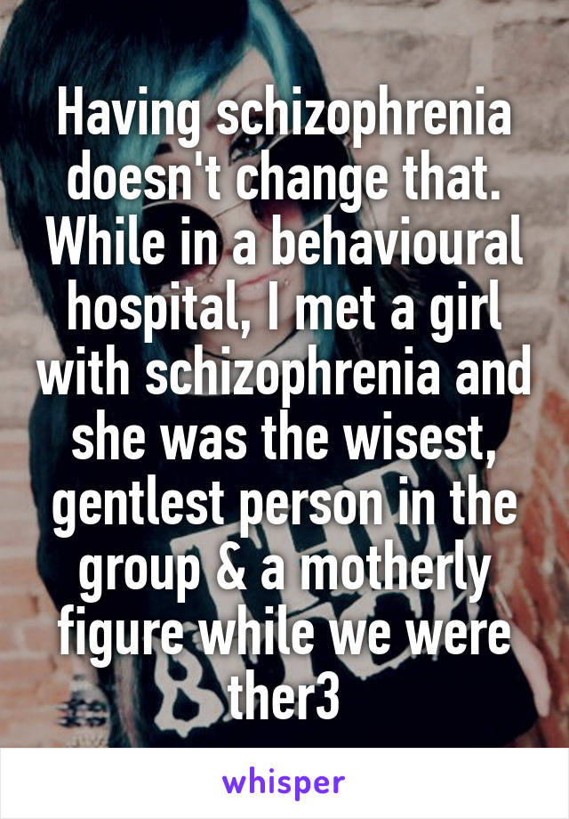 Having schizophrenia doesn't change that. While in a behavioural hospital, I met a girl with schizophrenia and she was the wisest, gentlest person in the group & a motherly figure while we were ther3