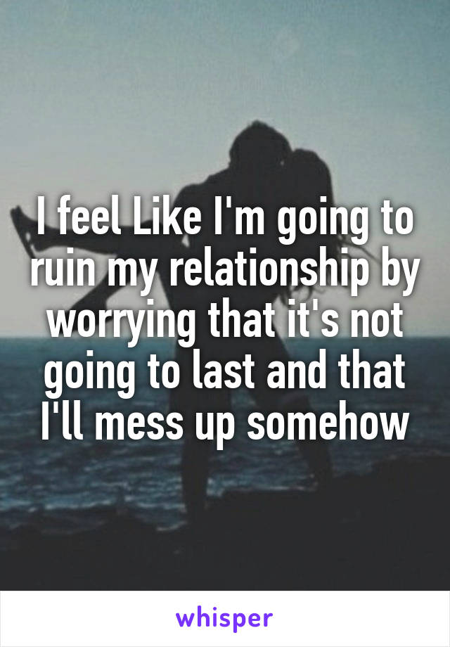 I feel Like I'm going to ruin my relationship by worrying that it's not going to last and that I'll mess up somehow