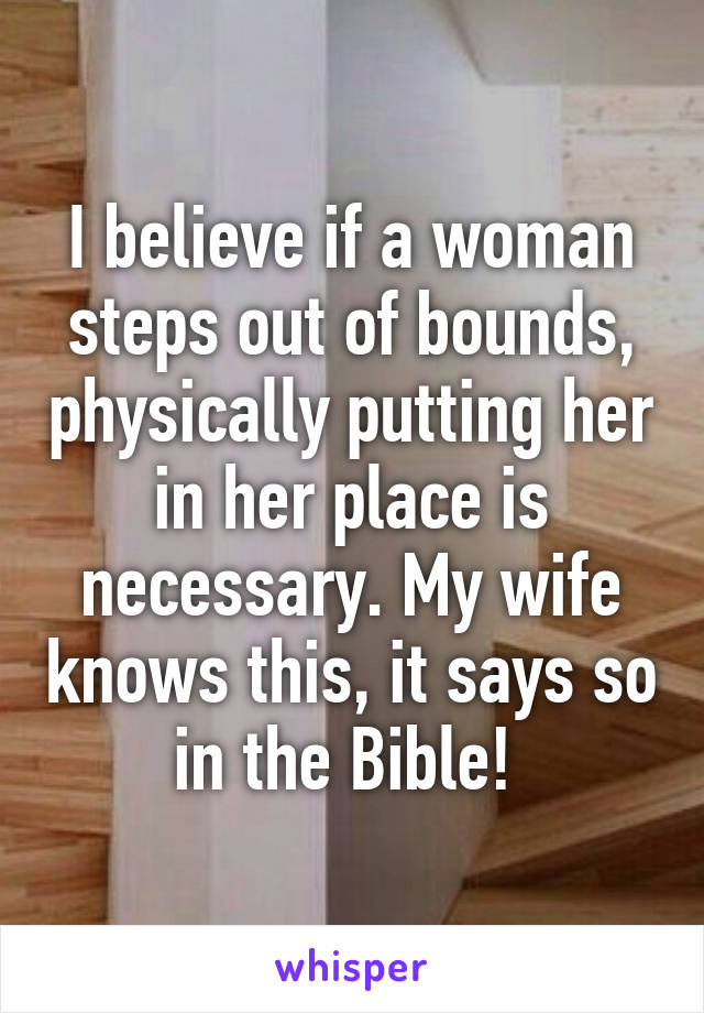 I believe if a woman steps out of bounds, physically putting her in her place is necessary. My wife knows this, it says so in the Bible! 