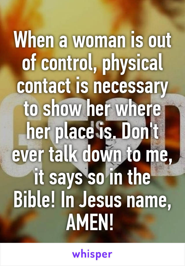 When a woman is out of control, physical contact is necessary to show her where her place is. Don't ever talk down to me, it says so in the Bible! In Jesus name, AMEN! 