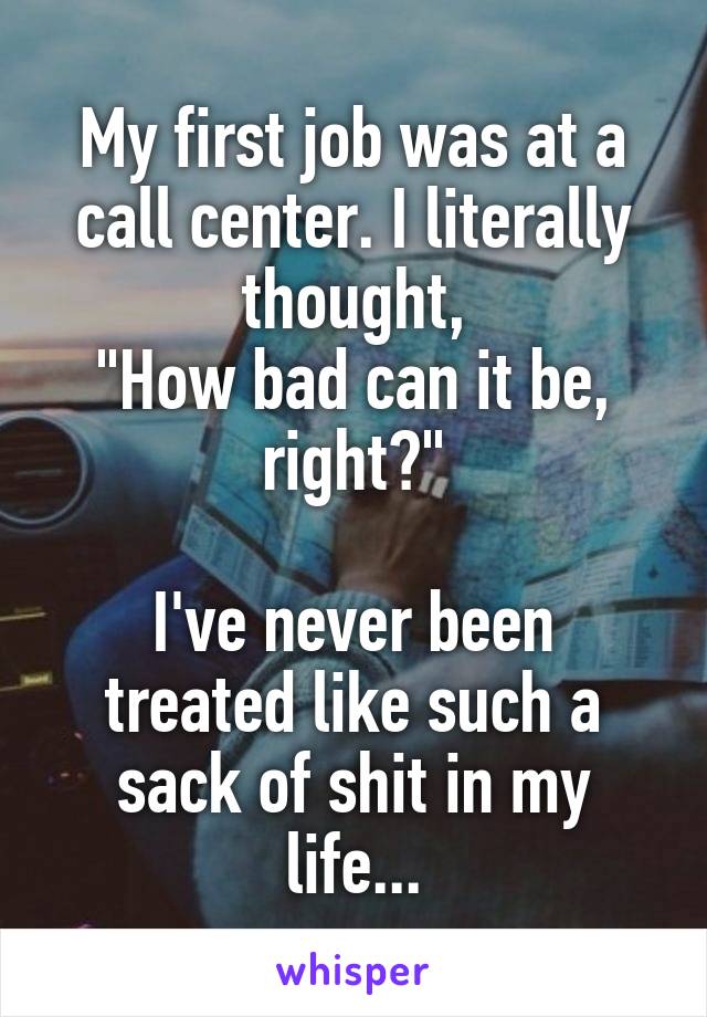 My first job was at a call center. I literally thought,
"How bad can it be, right?"

I've never been treated like such a sack of shit in my life...