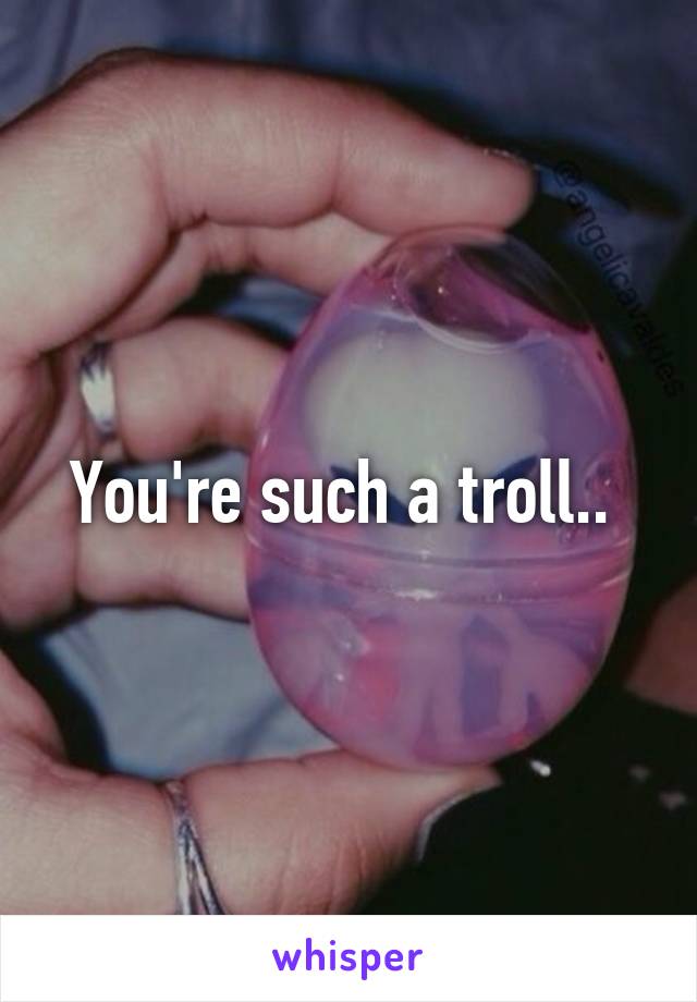 You're such a troll.. 
