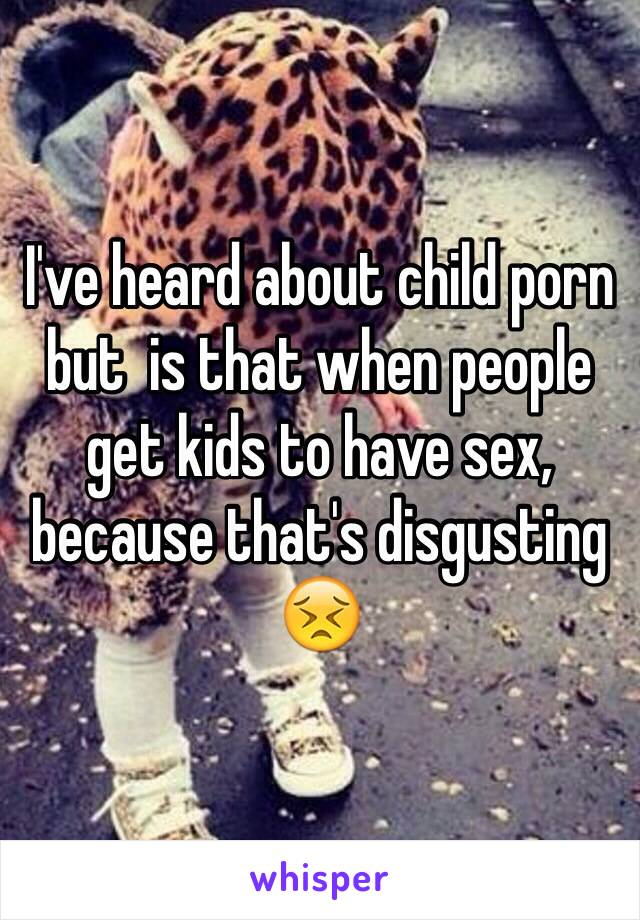 I've heard about child porn but  is that when people get kids to have sex, because that's disgusting 😣