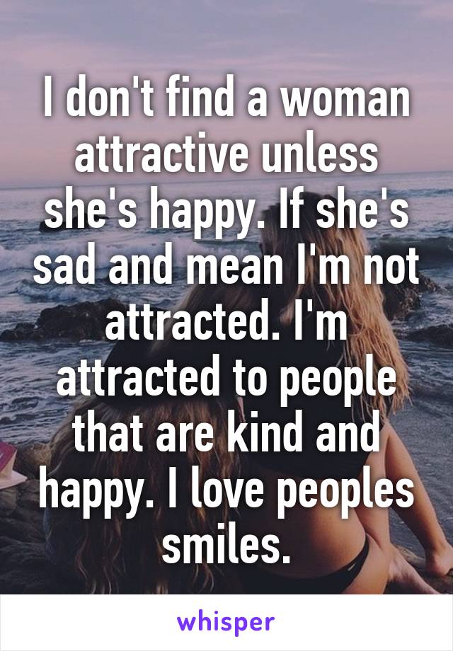 I don't find a woman attractive unless she's happy. If she's sad and mean I'm not attracted. I'm attracted to people that are kind and happy. I love peoples smiles.